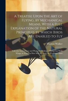 Paperback A Treatise Upon the Art of Flying, by Mechanical Means, With a Full Explanation of the Natural Principles by Which Birds Are Enabled to Fly: Likewise Book