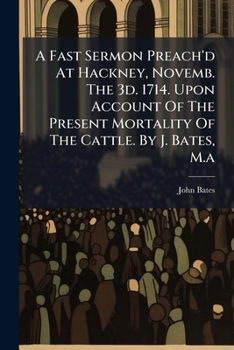 A Fast Sermon Preach'd At Hackney, Novemb. The 3d. 1714. Upon Account Of The Present Mortality Of The Cattle. By J. Bates, M.a....