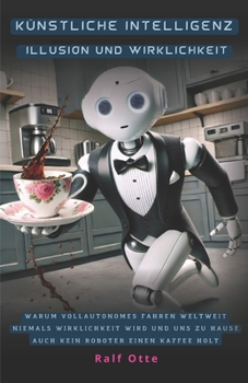 Künstliche Intelligenz - Illusion und Wirklichkeit: Warum vollautonomes Fahren weltweit niemals Wirklichkeit wird und uns zu Hause auch kein Roboter einen Kaffee holt (German Edition)