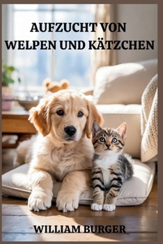 Aufzucht von Welpen und Kätzchen: Beginne richtig, erziehe mit Liebe und baue eine Bindung auf, die ein Leben lang hält (German Edition)