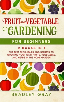 Fruit and Vegetable Gardening for Beginners: 2 Books in 1: The Best Techniques and Secrets to Growing Your Own Fruits and Vegetables in the Home Garden