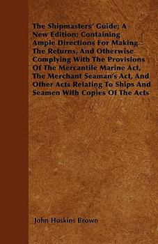 The Shipmasters' Guide; A New Edition; Containing Ample Directions For Making The Returns, And Otherwise Complying With The Provisions Of The Mercantile Marine Act, The Merchant Seaman's Act, And Othe