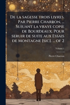 De la sagesse trois livres. Par Pierre Charron, ... Suiuant la vraye copie de Bourdeaux. Pour seruir de suite aux Essais de Montagne [sic]. ... of 2 (French Edition)