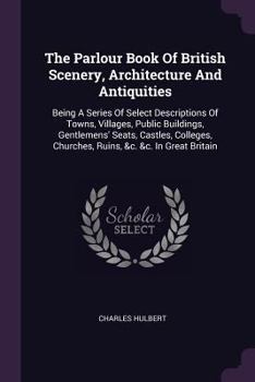 Paperback The Parlour Book Of British Scenery, Architecture And Antiquities: Being A Series Of Select Descriptions Of Towns, Villages, Public Buildings, Gentlem Book