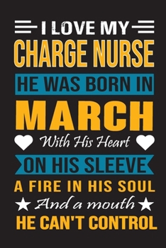 I Love My Charge Nurse  He Was Born In March With His Heart On His Sleeve A Fire In His Soul And A Mouth He Can’t Control: Charge Nurse Birthday Journal, Best Gift for Man and Women