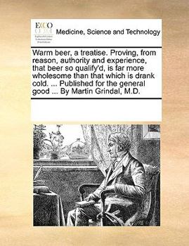 Warm beer, a treatise. Proving, from reason, authority and experience, that beer so qualify'd, is far more wholesome than that which is drank cold. ... the general good ... By Martin Grindal, M.D.