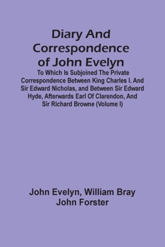 Diary and Correspondence of John Evelyn, F.R.S.: To Which Is Subjoined the Private Correspondence Between King Charles I and Sir Edward Nicholas, and ... Clarendon, and Sir Richard Browne, Volume 1