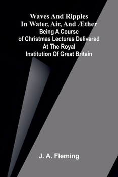 Waves and ripples in water, air, and æther: Being a course of Christmas lectures delivered at the Royal Institution of Great Britain