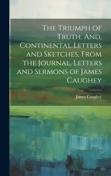 Hardcover The Triumph of Truth, And, Continental Letters and Sketches, From the Journal, Letters and Sermons of James Caughey Book