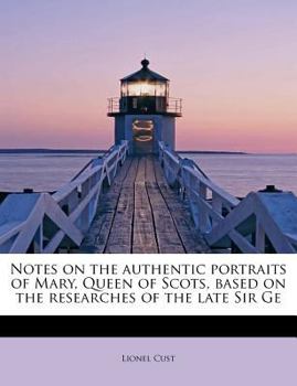 Notes on the Authentic Portraits of Mary, Queen of Scots, Based on the Researches of the Late Sir Ge