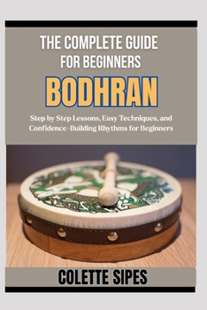 THE COMPLETE GUIDE FOR BEGINNERS BODHRAN: Step by Step Lessons, Easy Techniques, and Confidence-Building Rhythms for Beginners