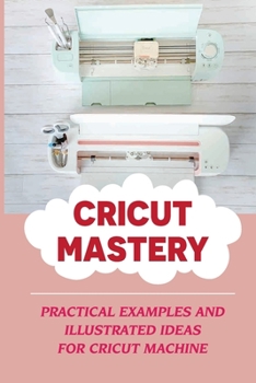 Paperback Cricut Mastery: Practical Examples and Illustrated Ideas For Cricut Machine: Mastering The Secrets Of The Cricut Machine Book