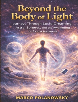 Beyond the Body of Light: Journeys Through Lucid Dreaming, Astral Spheres, and the Awakening of Consciousness
