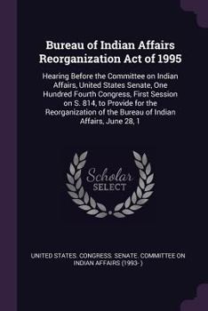 Bureau of Indian Affairs Reorganization Act of 1995: Hearing Before the Committee on Indian Affairs, United States Senate, One Hundred Fourth Congress, First Session on S. 814, to Provide for the Reor