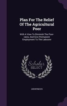 Plan for the Relief of the Agricultural Poor: With a View to Diminish the Poor-Rates, and Give Permanent Employment to the Labourer