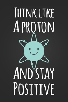 Think Like A Proton and Stay Positive: Funny Science Pun Notebook Blank Lined Journal Novelty Gift for Science Teacher or Student