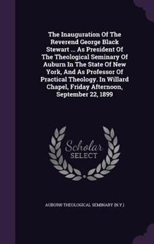 The Inauguration of the Reverend George Black Stewart ... as President of the Theological Seminary of Auburn in the State of New York, and as Professor of Practical Theology. in Willard Chapel, Friday