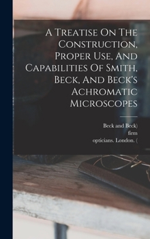 Hardcover A Treatise On The Construction, Proper Use, And Capabilities Of Smith, Beck, And Beck's Achromatic Microscopes Book