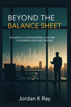 Beyond the Balance Sheet: The Untold Lessons Behind a Lifetime of Business Wins and Failures