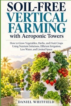Soil-Free Vertical Farming with Aeroponic Towers: How to Grow Vegetables, Herbs, and Fruit Crops Using Nutrient Solutions, Efficient Irrigation, Less Water, and Limited Space