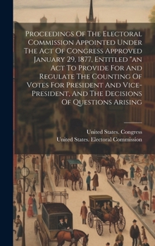 Proceedings Of The Electoral Commission Appointed Under The Act Of Congress Approved January 29, 1877, Entitled "an Act To Provide For And Regulate Th
