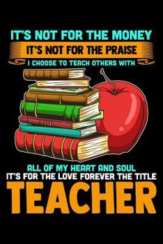 It's Not For The Money It's Not For The Praise I Choose To Teach Others With All Of My Heart And Soul It's For The Love Forever The Title Teacher: School Gifts For Teachers