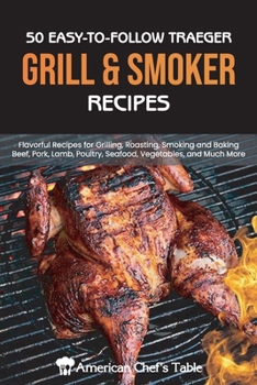 50 Easy-To-Follow Traeger Grill and Smoker Recipes: Flavorful Recipes for Grilling, Roasting, Smoking and Baking Beef, Pork, Lamb, Poultry, Seafood, Vegetables, and Much More