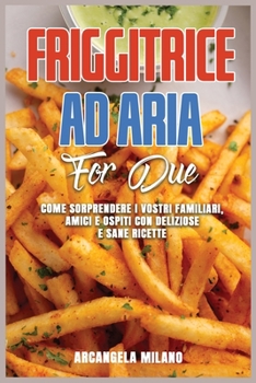 Friggitrice ad Aria for Due: Come Sorprendere I Vostri Familiari, Amici e Ospiti Con Deliziose e Sane Ricette