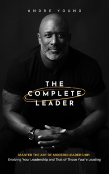 The Complete Leader: Master the Art of Modern Leadership; Evolving Your Leadership and That of Those You’re Leading!