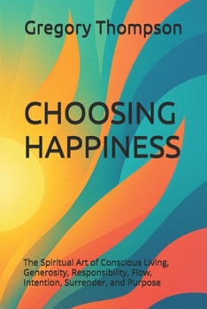 CHOOSING HAPPINESS: The Spiritual Art of Conscious Living, Generosity, Responsibility, Flow, Intention, Surrender, and Purpose