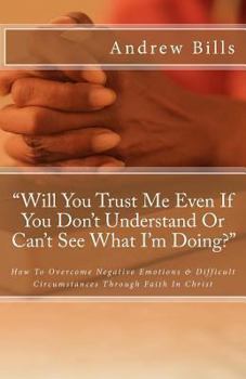 Will You Trust Me Even If You Don't Understand or Can't See What I'm Doing?: How to Successfully Overcome Negative Emotions and Difficult Circumstances Through Faith in Christ