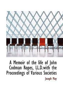 A Memoir of the Life of John Codman Ropes, Ll D with the Proceedings of Various Societies