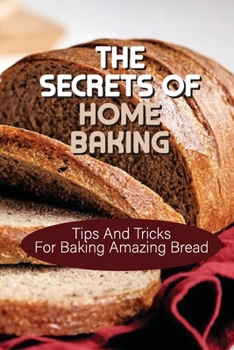 The Secrets Of Home Baking: Tips And Tricks For Baking Amazing Bread: Easy-To-Follow Bread Recipes