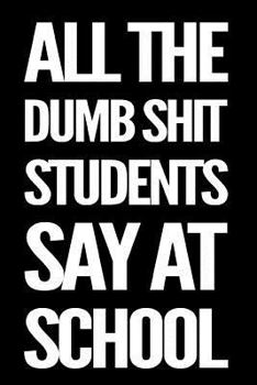 Paperback All the Dumb Shit Students Say at School: 110-Page Funny Sarcastic Blank Lined Journal Makes Great Teacher, Principal or Ta Gift Idea Book