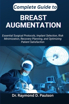 COMPLETE GUIDE TO BREAST AUGMENTATION: Essential Surgical Protocols, Implant Selection, Risk Minimization, Recovery Planning, and Optimizing Patient Satisfaction