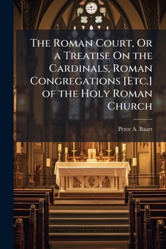 The Roman Court, Or a Treatise On the Cardinals, Roman Congregations [Etc.] of the Holy Roman Church