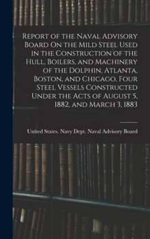 Report of the Naval Advisory Board On the Mild Steel Used in the Construction of the Hull, Boilers, and Machinery of the Dolphin, Atlanta, Boston, and ... the Acts of August 5, 1882, and March 3, 1883