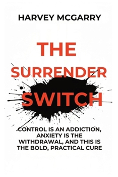 The Surrender Switch: Control Is an Addiction, Anxiety Is the Withdrawal, and This Is the Bold, Practical Cure