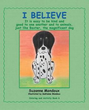 Paperback I Believe: It Is Easy to Be Kind and Good to One Another and to Animals, Just Like Baxter, the Magnificent Dog Book