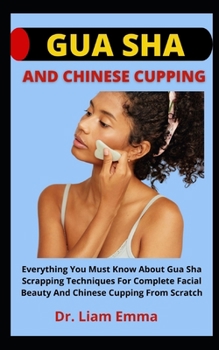 Gua Sha And Chinese Cupping: Everything You Must Know About Gua Sha Scrapping Techniques For Complete Facial Beauty And Chinese Cupping From Scratc
