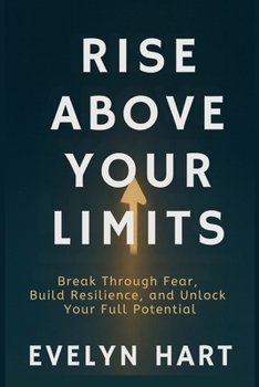 RISE ABOVE YOUR LIMITS: Break Through Fear, Build Resilience, and Unlock Your Full Potential
