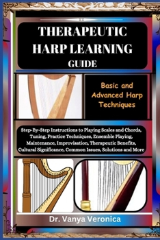THERAPEUTIC HARP LEARNING GUIDE: Basic and Advanced Harp Techniques: Step-By-Step Instructions to Playing Scales and Chords, Tuning, Practice Techniques, Ensemble Playing, Maintenance, Improvisation,