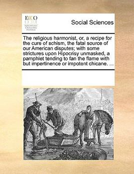 The religious harmonist, or, a recipe for the cure of schism, the fatal source of our American disputes; with some strictures upon Hipocrisy unmasked, ... but impertinence or impotent chicane. ...