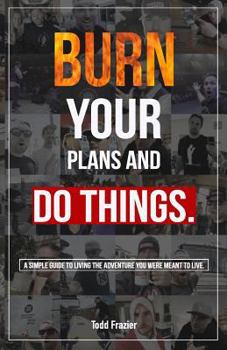 Burn your plans and DO THINGS: A simple guide to living the adventure you were meant to live.