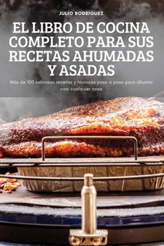 El Libro de Cocina Completo Para Sus Recetas Ahumadas Y Asadas: Más de 100 sabrosas recetas y técnicas paso a paso para ahumar casi cualquier cosa