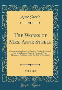 The Works of Mrs. Anne Steele, Vol. 1 of 2: Comprehending Poems on Subjects Chiefly Devotional, and Miscellaneous Pieces in Prose and Verse, Heretofore Published Under the Title of Theodosia - Book #1 of the Poems, on Subjects Chiefly Devotional