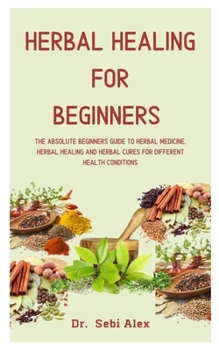 Herbal Healing For Beginners: The Absolute Beginners Guide To Herbal Medicine, Herbal Healing, And Herbal Cures For Different Health Conditions