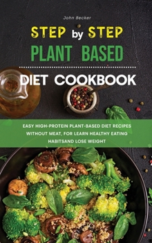 The Step-by-Step Plant Based Diet Cookbook: Easy High-Protein Plant-Based Diet Recipes without Meat, for Learn Healthy Eating Habits and Lose Weight