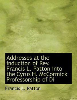 Addresses at the Induction of Rev Francis L Patton into the Cyrus H Mccormick Professorship of Di