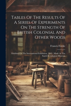 Tables Of The Results Of A Series Of Experiments On The Strength Of British Colonial And Other Woods: Exhibited At The International Exhibition, 1862: Made At The South Kensington Museum